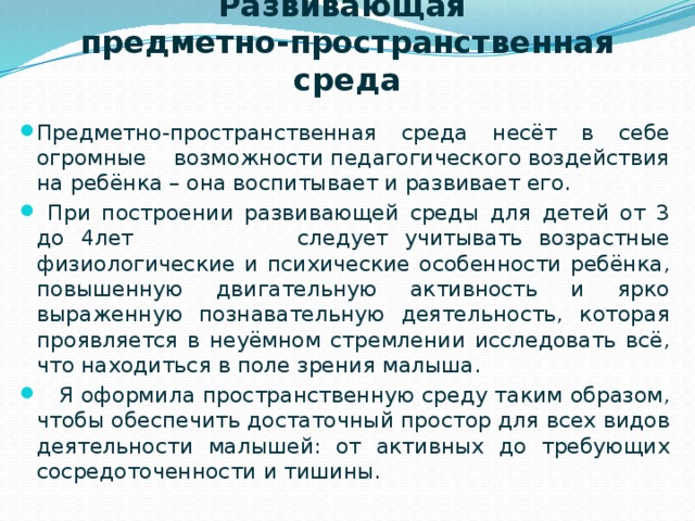 Развивающая  предметно-пространственная среда Предметно-пространственная среда несёт в себе огромные возможности педагогического воздействия на ребёнка – она воспитывает и развивает его.  При построении развивающей среды для детей от 3 до 4лет следует учитывать возрастные физиологические и психические особенности ребёнка, повышенную двигательную активность и ярко выраженную познавательную деятельность, которая проявляется в неуёмном стремлении исследовать всё, что находиться в поле зрения малыша.  Я оформила пространственную среду таким образом, чтобы обеспечить достаточный простор для всех видов деятельности малышей: от активных до требующих сосредоточенности и тишины. 