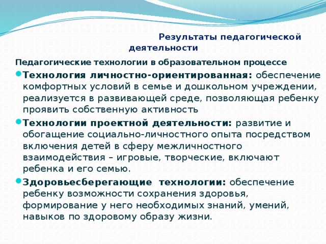  Результаты педагогической деятельности Педагогические технологии в образовательном процессе Технология личностно-ориентированная: обеспечение комфортных условий в семье и дошкольном учреждении, реализуется в развивающей среде, позволяющая ребенку проявить собственную активность Технологии проектной деятельности: развитие и обогащение социально-личностного опыта посредством включения детей в сферу межличностного взаимодействия – игровые, творческие, включают ребенка и его семью. Здоровьесберегающие  технологии: обеспечение ребенку возможности сохранения здоровья, формирование у него необходимых знаний, умений, навыков по здоровому образу жизни.  