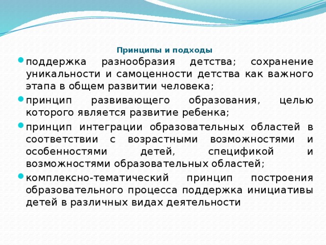    Принципы и подходы   поддержка разнообразия детства; сохранение уникальности и самоценности детства как важного этапа в общем развитии человека; принцип развивающего образования, целью которого является развитие ребенка; принцип интеграции образовательных областей в соответствии с возрастными возможностями и особенностями детей, спецификой и возможностями образовательных областей; комплексно-тематический принцип построения образовательного процесса поддержка инициативы детей в различных видах деятельности 