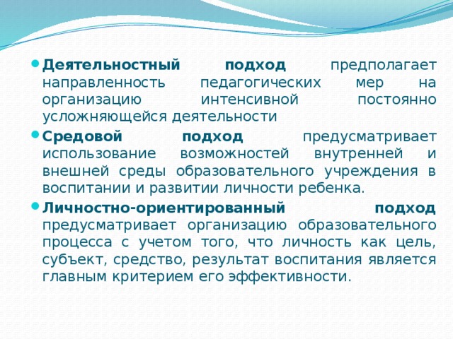 Деятельностный подход предполагает направленность педагогических мер на организацию интенсивной постоянно усложняющейся деятельности Средовой подход предусматривает использование возможностей внутренней и внешней среды образовательного учреждения в воспитании и развитии личности ребенка. Личностно-ориентированный подход предусматривает организацию образовательного процесса с учетом того, что личность как цель, субъект, средство, результат воспитания является главным критерием его эффективности. 