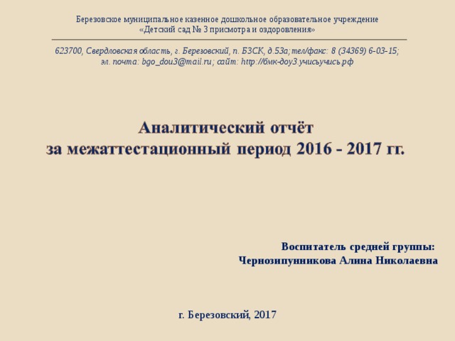 Березовское муниципальное казенное дошкольное образовательное учреждение «Детский сад № 3 присмотра и оздоровления» 623700, Свердловская область, г. Березовский, п. БЗСК, д.53а;тел/факс: 8 (34369) 6-03-15; эл. почта: bgo_dou3@mail.ru; сайт: http://бмк-доу3.учисьучись.рф Воспитатель средней группы: Чернозипунникова Алина Николаевна  г. Березовский, 2017 