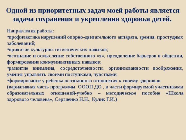 Одной из приоритетных задач моей работы является задача сохранения и укрепления здоровья детей. Направления работы: профилактика нарушений опорно-двигательного аппарата, зрения, простудных заболеваний; привитие культурно-гигиенических навыков; осознание и осмысление собственного «я», преодоление барьеров в общении, формирование коммуникативных навыков; развитие внимания, сосредоточенности, организованности воображения, умения управлять своими поступками, чувствами; формирование у ребенка осознанного отношения к своему здоровью (вариативная часть программы ОООП ДО , в части формируемой участниками образовательных отношений-учебно – методическое пособие «Школа здорового человека», Сергиенко Н.Н., Кулик Г.И.) 