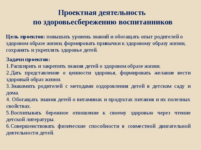 Проектная деятельность по здоровьесбережению воспитанников  Цель проектов: повышать уровень знаний и обогащать опыт родителей о здоровом образе жизни, формировать привычки к здоровому образу жизни, сохранять и укреплять здоровье детей.   Задачи проектов:   Расширить и закрепить знания детей о здоровом образе жизни. Дать представление о ценности здоровья, формировать желание вести здоровый образ жизни. Знакомить родителей с методами оздоровления детей в детском саду и дома.  Обогащать знания детей о витаминах и продуктах питания и их полезных свойствах. Воспитывать бережное отношение к своему здоровью через чтение детской литературы. Совершенствовать физические способности в совместной двигательной деятельности детей. 