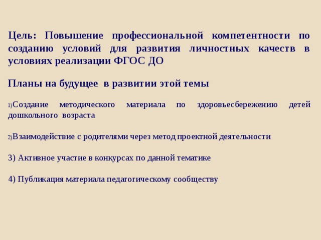 Цель: Повышение профессиональной компетентности по созданию условий для развития личностных качеств в условиях реализации ФГОС ДО Планы на будущее в развитии этой темы Создание методического материала по здоровьесбережению детей дошкольного возраста Взаимодействие с родителями через метод проектной деятельности 3) Активное участие в конкурсах по данной тематике 4) Публикация материала педагогическому сообществу 