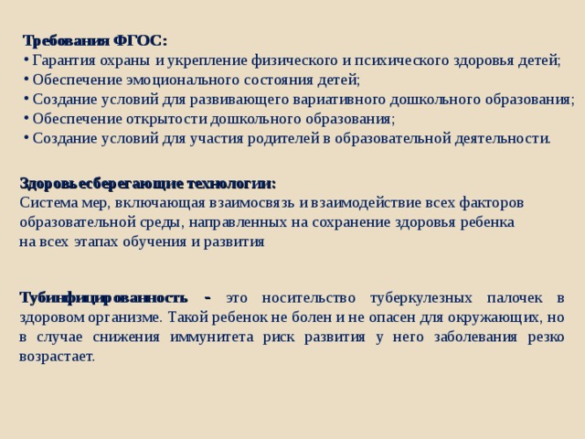 Требования ФГОС:  Гарантия охраны и укрепление физического и психического здоровья детей;  Обеспечение эмоционального состояния детей;  Создание условий для развивающего вариативного дошкольного образования;  Обеспечение открытости дошкольного образования;  Создание условий для участия родителей в образовательной деятельности. Здоровьесберегающие технологии: Система мер, включающая взаимосвязь и взаимодействие всех факторов образовательной среды, направленных на сохранение здоровья ребенка на всех этапах обучения и развития Тубинфицированность  - это носительство туберкулезных палочек в здоровом организме. Такой ребенок не болен и не опасен для окружающих, но в случае снижения иммунитета риск развития у него заболевания резко возрастает. 