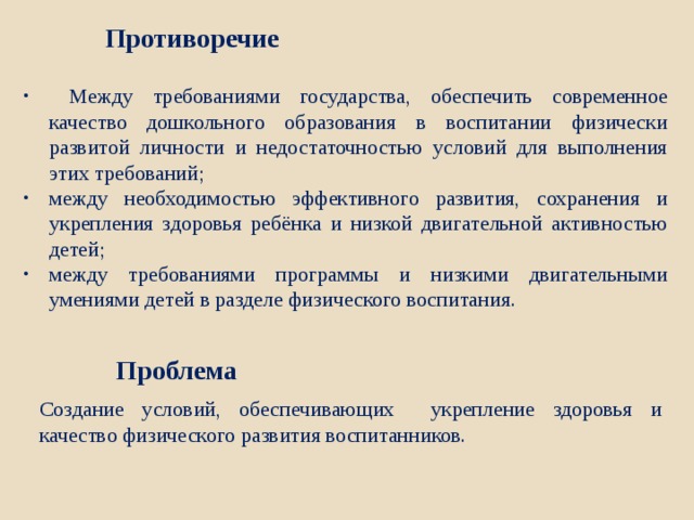  Между требованиями государства, обеспечить современное качество дошкольного образования в воспитании физически развитой личности и недостаточностью условий для выполнения этих требований; между необходимостью эффективного развития, сохранения и укрепления здоровья ребёнка и низкой двигательной активностью детей; между требованиями программы и низкими двигательными умениями детей в разделе физического воспитания. Противоречие Проблема  Создание условий, обеспечивающих укрепление здоровья и качество физического развития воспитанников. 