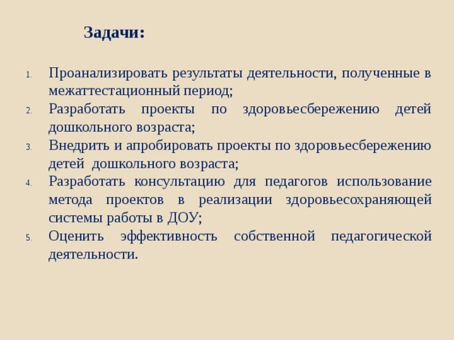 Задачи: Проанализировать результаты деятельности, полученные в межаттестационный период; Разработать проекты по здоровьесбережению детей дошкольного возраста; Внедрить и апробировать проекты по здоровьесбережению детей дошкольного возраста; Разработать консультацию для педагогов использование метода проектов в реализации здоровьесохраняющей системы работы в ДОУ; Оценить эффективность собственной педагогической деятельности. 