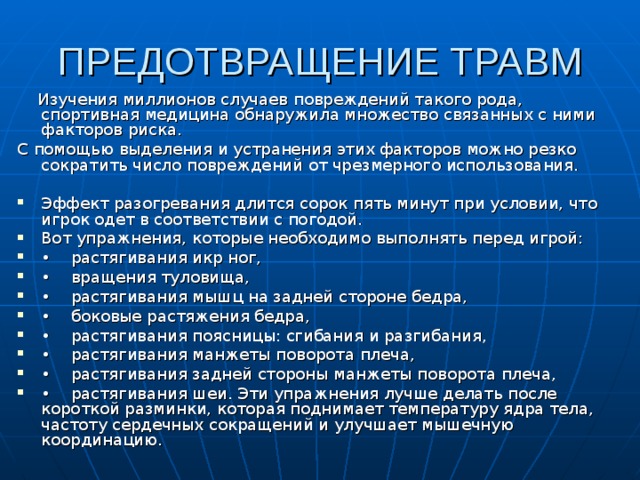ПРЕДОТВРАЩЕНИЕ ТРАВМ  Изучения миллионов случаев повреждений такого рода, спортивная медицина обнаружила множество связанных с ними факторов риска. С помощью выделения и устранения этих факторов можно резко сократить число повреждений от чрезмерного использования. Эффект разогревания длится сорок пять минут при условии, что игрок одет в соответствии с погодой. Вот упражнения, которые необходимо выполнять перед игрой: • растягивания икр ног, • вращения туловища, • растягивания мышц на задней стороне бедра, • боковые растяжения бедра, • растягивания поясницы: сгибания и раз­гибания, • растягивания манжеты поворота плеча, • растягивания задней стороны манжеты поворота плеча, • растягивания шеи. Эти упражнения лучше делать после короткой разминки, которая поднимает температуру ядра тела, частоту сердечных сокращений и улучшает мышечную координацию. 