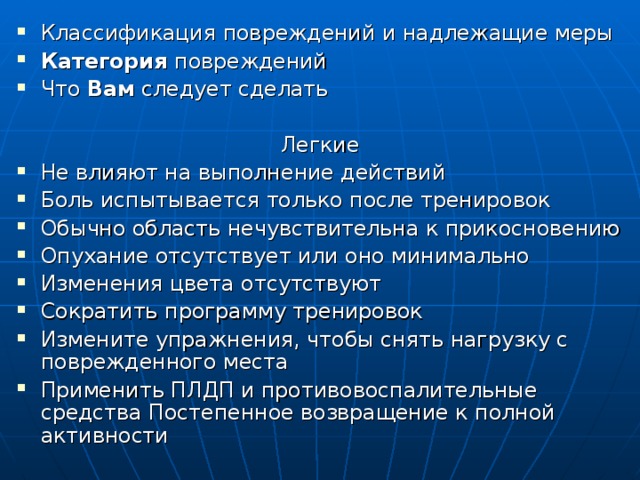 Классификация повреждений и надлежащие меры Категория повреждений Что Вам следует сделать Легкие Не влияют на выполнение действий Боль испытывается только после тренировок Обычно область нечувствительна к прикосновению Опухание отсутствует или оно минимально Изменения цвета отсутствуют Сократить программу тренировок Измените упражнения, чтобы снять нагрузку с поврежденного места Применить ПЛДП и противовоспалительные средства Постепенное возвращение к полной активности  