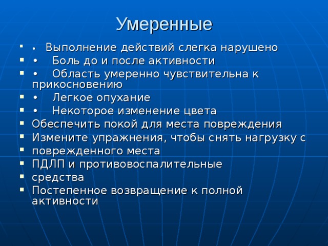 Умеренные   • Выполнение действий слегка нарушено • Боль до и после активности • Область умеренно чувствительна к прикосновению • Легкое опухание • Некоторое изменение цвета Обеспечить покой для места повреждения Измените упражнения, чтобы снять нагрузку с поврежденного места ПДЛП и противовоспалительные средства Постепенное возвращение к полной активности 