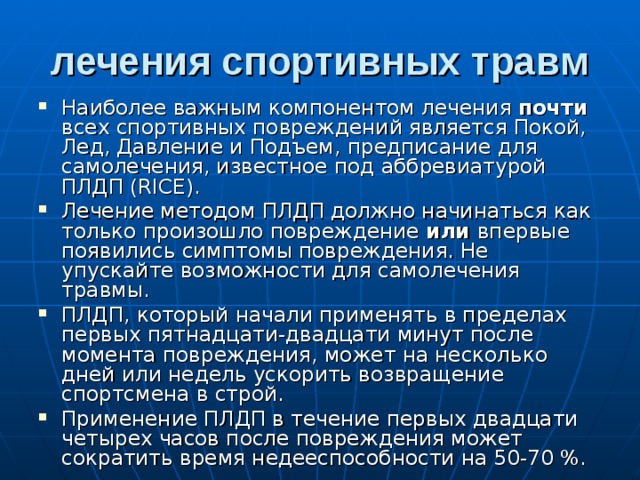 лечения спортивных травм Наиболее важным компонентом лечения почти всех спортивных повреждений является Покой, Лед, Давление и Подъем, предписание для самолечения, известное под аббревиатурой ПЛДП (RICE). Лечение методом ПЛДП должно начинаться как только произошло повреждение или впервые появились симптомы повреждения. Не упускайте возможности для самолечения травмы. ПЛДП, который начали применять в пределах первых пятнадцати-двадцати минут после момента повреждения, может на несколько дней или недель ускорить возвращение спортсмена в строй. Применение ПЛДП в течение первых двадцати четырех часов после повреждения может сократить время недееспособности на 50-70 %. 