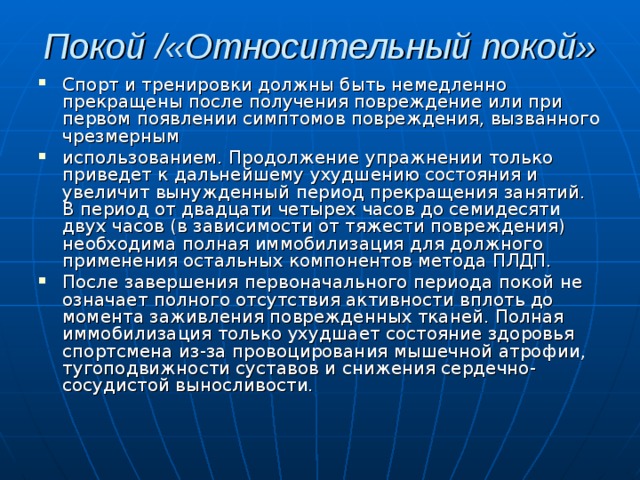 Покой /«Относительный покой»   Спорт и тренировки должны быть немедленно прекращены после получения повреждение или при первом появлении симптомов повреждения, вызванного чрезмерным использованием. Продолжение упражнении только приведет к дальнейшему ухудшению состояния и увеличит вынужденный период прекращения занятий. В период от двадцати четырех часов до семидесяти двух часов (в зависимости от тяжести повреждения) необходима полная иммобилизация для должного применения остальных компонентов метода ПЛДП. После завершения первоначального периода покой не означает полного отсутствия активности вплоть до момента заживления поврежденных тканей. Полная иммобилиза­ция только ухудшает состояние здоровья спортсмена из-за провоцирования мышечной атрофии, тугоподвижности суставов и снижения сердечно-сосудистой выносливости. 