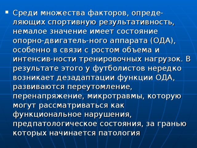 Среди множества факторов, опреде-ляющих спортивную результативность, немалое значение имеет состояние опорно-двигатель-ного аппарата (ОДА), особенно в связи с ростом объема и интенсив-ности тренировочных нагрузок. В результате этого у футболистов нередко возникает дезадаптации функции ОДА, развиваются переутомление, перенапряжение, микротравмы, которую могут рассматриваться как функциональное нарушения, предпатологическое состояния, за гранью которых начинается патология 