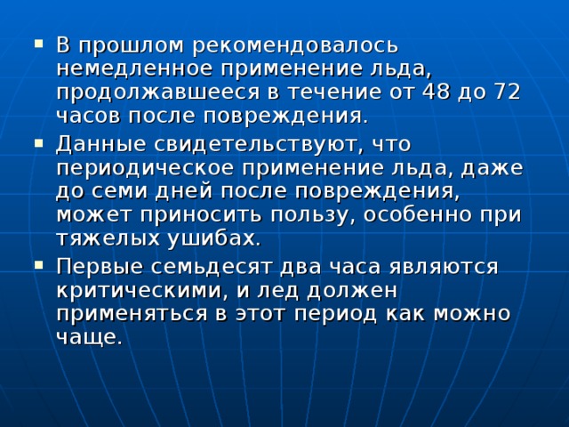 В прошлом рекомендовалось немедленное применение льда, продолжавшееся в течение от 48 до 72 часов после повреждения. Данные свидетельствуют, что периодическое применение льда, даже до семи дней после повреждения, может приносить пользу, особенно при тяжелых ушибах. Первые семьдесят два часа являются критическими, и лед должен применяться в этот период как можно чаще. 