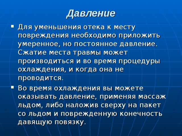 Давление   Для уменьшения отека к месту повреждения необходимо приложить умеренное, но постоянное давление. Сжатие места травмы может производиться и во время процедуры охлаждения, и когда она не проводится. Во время охлаждения вы можете оказывать давление, применяя массаж льдом, либо наложив сверху на пакет со льдом и поврежденную конечность давящую повязку. 