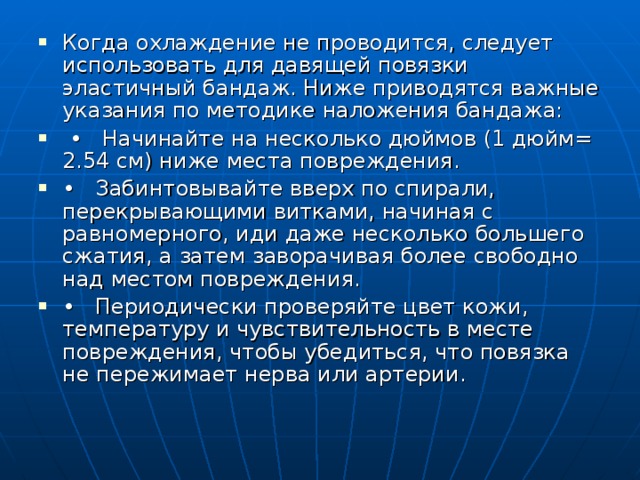 Когда охлаждение не проводится, следует использовать для давящей повязки эластичный бандаж. Ниже приводятся важные указания по методике наложения бандажа: • Начинайте на несколько дюймов (1 дюйм= 2.54 см) ниже места повреждения. • Забинтовывайте вверх по спирали, перекрывающими витками, начиная с равномерного, иди даже несколько большего сжатия, а затем заворачивая более свободно над местом повреждения. • Периодически проверяйте цвет кожи, температуру и чувствительность в месте повреждения, чтобы убедиться, что повязка не пережимает нерва или артерии. 