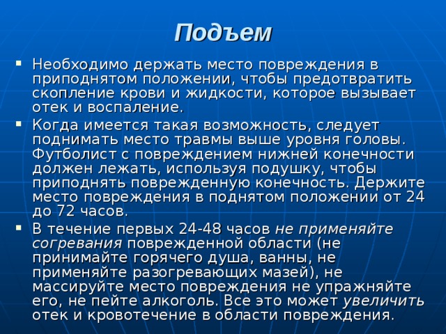 Подъем   Необходимо держать место повреждения в приподнятом положении, чтобы предотвратить скопление крови и жидкости, которое вызывает отек и воспаление. Когда имеется такая возможность, следует поднимать место травмы выше уровня головы. Футболист с повреждением нижней конечности должен лежать, используя подушку, чтобы приподнять поврежденную конечность. Держите место повреждения в поднятом положении от 24 до 72 часов. В течение первых 24-48 часов не применяйте согревания поврежденной области (не принимайте горячего душа, ванны, не применяйте разогревающих мазей), не массируйте место повреждения не упражняйте его, не пейте алкоголь. Все это может увеличить отек и кровотечение в области повреждения. 