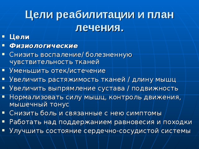 Цели реабилитации и план лечения. Цели Физиологические Снизить воспаление/ болезненную чувствительность тканей Уменьшить отек/истечение Увеличить растяжимость тканей / длину мышц Увеличить выпрямление сустава / подвижность Нормализовать силу мышц, контроль движения, мышечный тонус Снизить боль и связанные с нею симптомы Работать над поддержанием равновесия и походки Улучшить состояние сердечно-сосудистой системы 