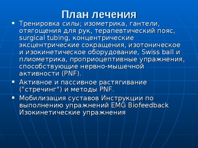План лечения   Тренировка силы; изометрика, гантели, отягощения для рук, терапевтический пояс, surgical tubing, концентрические эксцентрические сокращения, изотоническое и изокинетическое оборудование, Swiss ball и плиометрика, проприоцептивные упражнения, способствующие нервно-мышечной активности (PNF). Активное и пассивное растягивание (