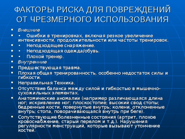 ФАКТОРЫ РИСКА ДЛЯ ПОВРЕЖДЕНИЙ ОТ ЧРЕЗМЕРНОГО ИСПОЛЬЗОВАНИЯ   Внешние • Ошибки в тренировках, включая резкое увеличение интенсивности, продолжительности или частоты тренировок. • Неподходящее снаряжение. • Неподходящая одежда/обувь. • Плохой тренер. Внутренние Предшествующая травма. Плохая общая тренированность, особенно недостаток силы и гибкости. Неправильная Техника. Отсутствие баланса между силой и гибкостью в мышечно-сухожильных элементах. Анатомические аномалии (например различающаяся длина ног; искривле­ние ног; плоскостопие; высокий свод стопы; бедренные кости, повернутые внутрь; колени, отклоненные внутрь; стопа, поворачивающаяся внутрь при беге). Сопутствующие болезненные состоя­ния (артрит, плохое кровоснабжение, старый перелом и т.д.). Нарушения регулярности менструа­ций, которые вызывают утончение костей. 