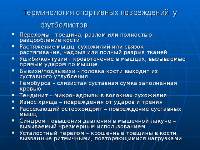 Терминология спортивных повреждений у футболистов  Переломы - трещина, разлом или полностью раздробление кости Растяжение мышц, сухожилий или связок - растягивание, надрыв или полный разрыв тканей Ушиби/контузии - кровотечение в мышцах, вызываемые прямым ударом по мышце. Вывихи/подвывихи - головка кости выходит из суставного углубления Гемобурса – слизистая суставная сумка заполненная кровью Тендинит – микронадрывы в волокнах сухожилия Износ хряща – повреждения от ударов и трения Рассекающий остеохондрит – повреждение суставных мышц Синдром повышения давления в мышечной лакуне – вызываемый чрезмерным использованием Усталостный перелом – крошечные трещины в кости, вызванные ритмичными, повторяющимися нагрузками  