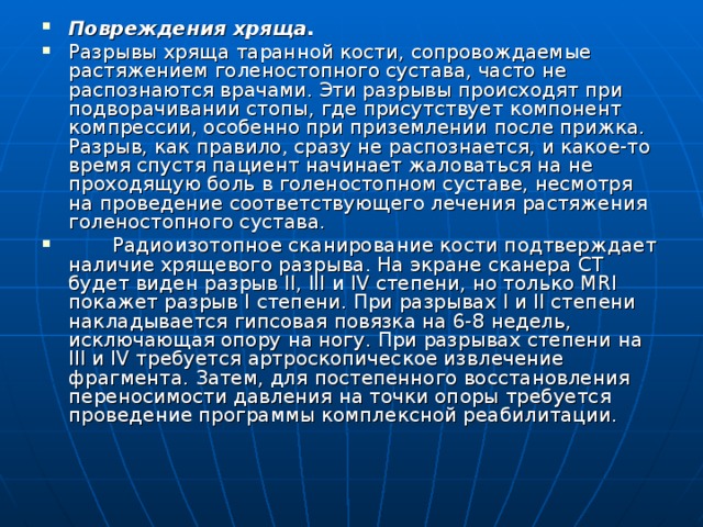 Повреждения хряща. Разрывы хряща таранной кости, сопровождаемые растяжением голеностопного сустава, часто не распознаются врачами. Эти разрывы происходят при подворачивании стопы, где присутствует компонент компрессии, особенно при приземлении после прижка. Разрыв, как правило, сразу не распознается, и какое-то время спустя пациент начинает жаловаться на не проходящую боль в голеностопном суставе, несмотря на проведение соответствующего лечения растяжения голеностопного сустава.  Радиоизотопное сканирование кости подтверждает наличие хрящевого разрыва. На экране сканера СТ будет виден разрыв II, III и IV степени, но только MRI покажет разрыв I степени. При разрывах I и II степени накладывается гипсовая повязка на 6-8 недель, исключающая опору на ногу. При разрывах степени на III и IV требуется артроскопическое извлечение фрагмента. Затем, для постепенного восстановления пе­реносимости давления на точки опоры требуется проведение программы комплексной реабилитации. 