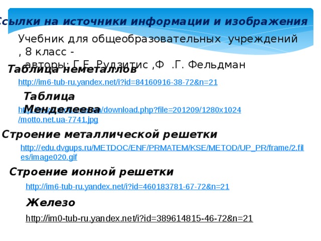 Ссылки на источники информации и изображения Учебник для общеобразовательных учреждений , 8 класс -  авторы: Г.Е. Рудзитис ,Ф .Г. Фельдман Таблица неметаллов http://im6-tub-ru.yandex.net/i?id=84160916-38-72&n=21  Таблица Менделеева http://www.motto.net.ua/download.php?file=201209/1280x1024/motto.net.ua-7741.jpg  Строение металлической решетки http://edu.dvgups.ru/METDOC/ENF/PRMATEM/KSE/METOD/UP_PR/frame/2.files/image020.gif Строение ионной решетки http://im6-tub-ru.yandex.net/i?id=460183781-67-72&n=21  Железо http://im0-tub-ru.yandex.net/i?id=389614815-46-72&n=21  