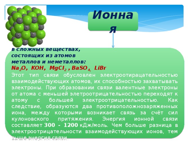 Ионная в сложных веществах, состоящих из атомов металлов и неметаллов: Na 2 O, KOH, MgCl 2 , BaSO 4, LiBr Этот тип связи обусловлен электроотирацательностью взаимодействующих атомов, их способностью захватывать электроны. При образовании связи валентные электроны от атома с меньшей элетроотрицательностью переходят к атому с большей электроотрицательностью. Как следствие, образуются два противоположнозаряженных иона, между которыми возникает связь за счёт сил кулоновского притяжения. Энергия ионной связи составляет  300 - 1200  кДж/моль. Чем больше разница в электроотрицательности взаимодействующих ионов, тем выше энергия связи . 