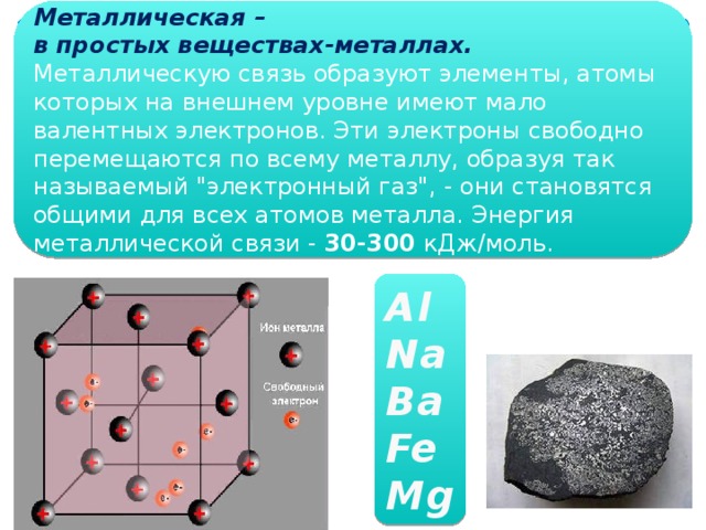 Металлическая – в простых веществах-металлах. Металлическую связь образуют элементы, атомы которых на внешнем уровне имеют мало валентных электронов. Эти электроны свободно перемещаются по всему металлу, образуя так называемый 