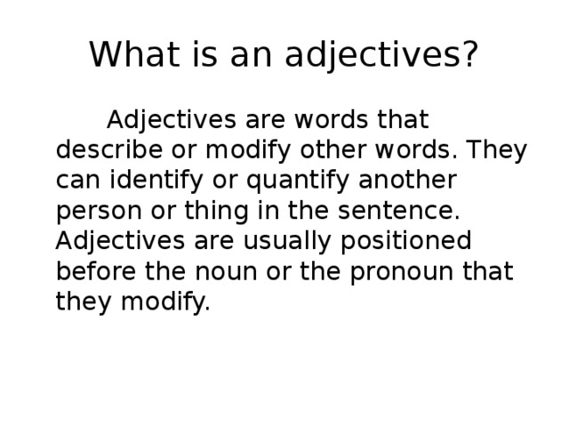 What is an adjectives?  Adjectives are words that describe or modify other words. They can identify or quantify another person or thing in the sentence. Adjectives are usually positioned before the noun or the pronoun that they modify. 
