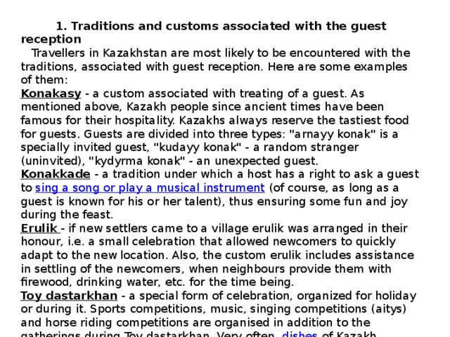  1. Traditions and customs associated with the guest reception  Travellers in Kazakhstan are most likely to be encountered with the traditions, associated with guest reception. Here are some examples of them: Konakasy   - a custom associated with treating of a guest. As mentioned above, Kazakh people since ancient times have been famous for their hospitality. Kazakhs always reserve the tastiest food for guests. Guests are divided into three types: 
