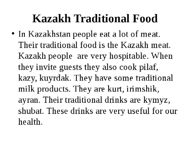  Every nation and every country has its own customs and traditions. Kazakh people have many national traditions, which are kept carefully and handed from generation to generation. What traditional customs of Kazakhs do you know? Just imagine that you have a foreign friend and he wants to know as much as possible about your country, about our customs and traditions.   The Kazakh people are rich in traditions. From birth through old age and death, every step of their lives has historically been marked with celebration. Even their funeral ceremonies have their own special symbolism.  Unfortunately, many rich and interesting traditions and customs of the Kazakh people have been forgotten throughout the past century. Real sovereignty is just now being reestablished in Kazakhstan due to the process of democratization. These abandoned traditions are just now being rediscovered by the Kazakh people. These traditions include being respectful to old people; being patriotic to the motherland; being honest; and learning to love mankind.  