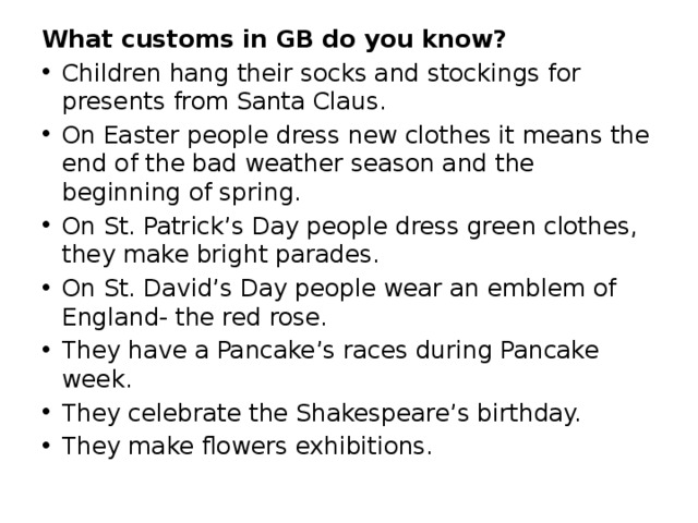 What customs in GB do you know? Children hang their socks and stockings for presents from Santa Claus. On Easter people dress new clothes it means the end of the bad weather season and the beginning of spring. On St. Patrick’s Day people dress green clothes, they make bright parades. On St. David’s Day people wear an emblem of England- the red rose. They have a Pancake’s races during Pancake week. They celebrate the Shakespeare’s birthday. They make flowers exhibitions. 