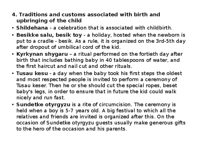 4. Traditions and customs associated with birth and upbringing of the child Shіldehana  - a celebration that is associated with childbirth. Besіkke salu, besik toy  - a holiday, hosted when the newborn is put to a cradle - besik. As a rule, it is organized on the 3rd-5th day after dropout of umbilical cord of the kid. Kyrkynan shygaru  – a ritual performed on the fortieth day after birth that includes bathing baby in 40 tablespoons of water, and the first haircut and nail cut and other rituals.  Tusau kesu  - a day when the baby took his first steps the oldest and most respected people is invited to perform a ceremony of Tusau keser. Then he or she should cut the special ropes, beset baby's legs, in order to ensure that in future the kid could walk nicely and run fast. Sundetke otyrgyzu  is a rite of circumcision. The ceremony is held when a boy is 5-7 years old. A big festival to which all the relatives and friends are invited is organized after this. On the occasion of Sundetke otyrgyzu guests usually make generous gifts to the hero of the occasion and his parents. 