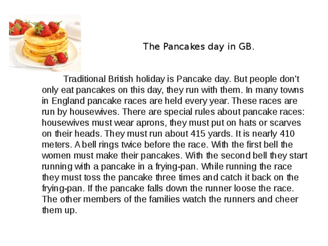    The Pancakes day in GB.  Traditional British holiday is Pancake day. But people don't only eat pancakes on this day, they run with them. In many towns in England pancake races are held every year. These races are run by housewives. There are special rules about pancake races: housewives must wear aprons, they must put on hats or scarves on their heads. They must run about 415 yards. It is nearly 410 meters. A bell rings twice before the race. With the first bell the women must make their pancakes. With the second bell they start running with a pancake in a frying-pan. While running the race they must toss the pancake three times and catch it back on the frying-pan. If the pancake falls down the runner loose the race. The other members of the families watch the runners and cheer them up. 