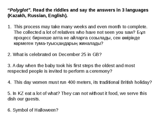 “ Polyglot”. Read the riddles and say the answers in 3 languages (Kazakh, Russian, English).  This process may take many weeks and even month to complete. The collected a lot of relatives who have not seen you saw? Бұл процесс бирнеше апта не айларға созылады, сен өмірінде көрмеген тума-туысқандарың жиналады? 2. What is celebrated on December 25 in GB? 3. A day when the baby took his first steps the oldest and most respected people is invited to perform a ceremony? This day women must run 400 meters, its traditional British holiday? 5. In KZ eat a lot of what? They can not without it food, we serve this dish our guests. 6. Symbol of Halloween? 