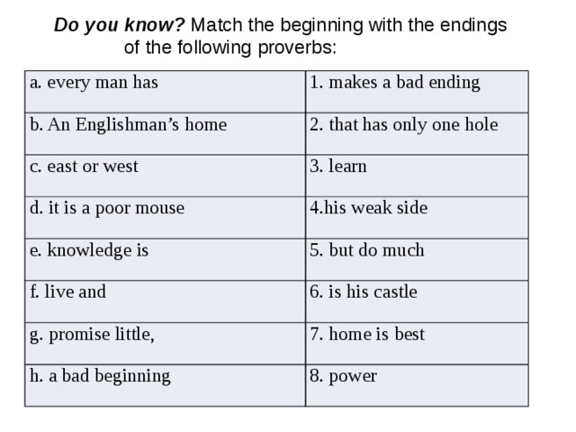    Do you know? Match the beginning with the endings  of the following proverbs: a. every man has 1. makes a bad ending b. An Englishman’s home c. east or west 2. that has only one hole d. it is a poor mouse 3. learn 4.his weak side e. knowledge is 5. but do much f. live and 6. is his castle g. promise little, 7. home is best h. a bad beginning 8. power 