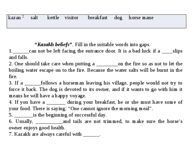 kazan 2 salt kettle visitor breakfast dog horse mane  “ Kazakh beliefs” . Fill in the suitable words into gaps. 1.______can not be left facing the entrance door. It is a bad luck if a ____slips and falls. 2. One should take care when putting a ________on the fire so as not to let the boiling water escape on to the fire. Because the water salts will be burnt in the fire. 3. If a ______follows a horseman leaving his village, people would not try to force it back. The dog is devoted to its owner, and if it wants to go with him it means he will have a happy voyage. 4. If you have a _______ during your breakfast, he or she must have some of your food. There is saying: “One cannot ignore the morning meal”. 5. _______is the beginning of successful day. 6. Usually, __________and tails are not trimmed, to make sure the horse’s owner enjoys good health. 7. Kazakh are always careful with ______. 