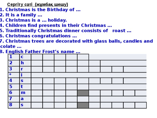         Сергіту сәті (жұмбақ шешу) 1. Christmas is the Birthday of … 2. It is a family … 3. Christmas is a … holiday. 4. Children find presents in their Christmas … 5. Traditionally Christmas dinner consists of roast … 6. Christmas congratulations … 7. Christmas trees are decorated with glass balls, candles and chocolate … 8. English Father Frost’s name … 1 2 c 3 h * r 4 i s   5 6 t   7 m a 8   s           
