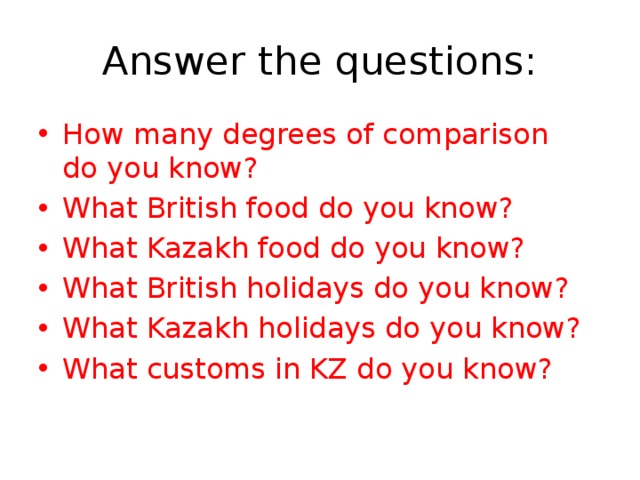 Answer the questions: How many degrees of comparison do you know? What British food do you know? What Kazakh food do you know? What British holidays do you know? What Kazakh holidays do you know? What customs in KZ do you know? 