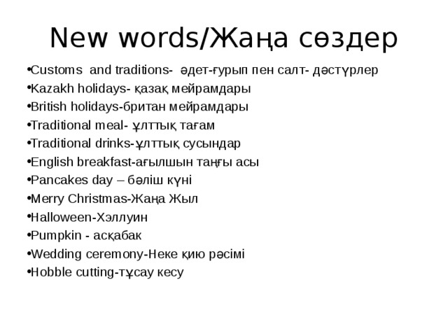New words/Жаңа сөздер Customs and traditions- әдет-ғурып пен салт- дәстүрлер Kazakh holidays- қазақ мейрамдары British holidays-британ мейрамдары Traditional meal- ұлттық тағам Traditional drinks-ұлттық сусындар English breakfast-ағылшын таңғы асы Pancakes day – бәліш күні Merry Christmas-Жаңа Жыл Halloween-Хэллуин Pumpkin - асқабак Wedding ceremony-Неке қию рәсімі Hobble cutting-тұсау кесу 