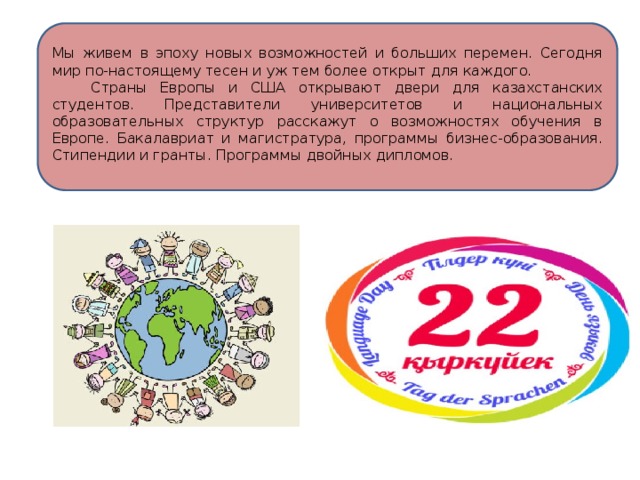 Мы живем в эпоху новых возможностей и больших перемен. Сегодня мир по-настоящему тесен и уж тем более открыт для каждого.  Страны Европы и США открывают двери для казахстанских студентов. Представители университетов и национальных образовательных структур расскажут о возможностях обучения в Европе. Бакалавриат и магистратура, программы бизнес-образования. Стипендии и гранты. Программы двойных дипломов. 