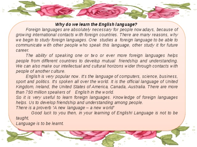 Why do we learn the English language?  Foreign languages are absolutely necessary for people nowadays, because of growing international contacts with foreign countries. There are many reasons, why we begin to study foreign languages. One studies a foreign language to be able to communicate with other people who speak this language, other study it for future career.  The ability of speaking one or two or ever more foreign languages helps people from different countries to develop mutual friendship and understanding. We can also make our intellectual and cultural horizons wider through contacts with people of another culture.  English is very popular now. It’s the language of computers, science, business, sport and politics. It’s spoken all over the world. It is the official language of United Kingdom, Ireland, the United States of America, Canada, Australia. There are more than 750 million speakers of  English in the world. So it is very useful to learn foreign languages. Knowledge of foreign languages helps. Us to develop friendship and understanding among people. There is a proverb “A new language – a new world”  Good luck to you then, in your learning of English! Language is not to be taught, Language is to be learnt. 