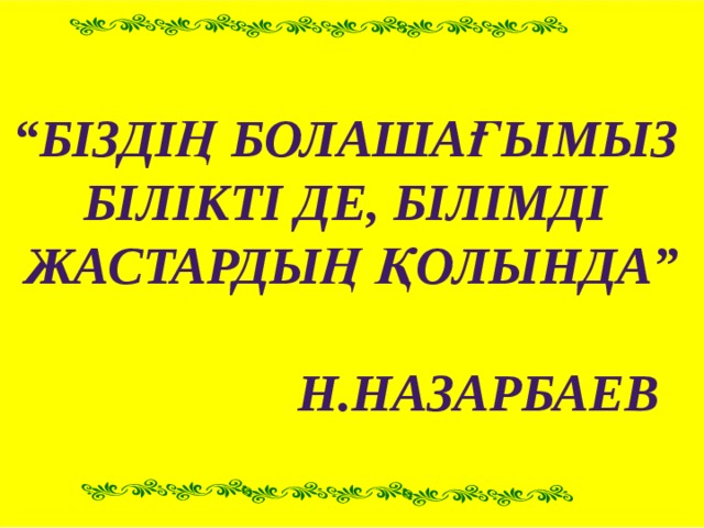 “ Біздің болашағымыз Білікті де, білімді Жастардың қолында”   Н.Назарбаев 