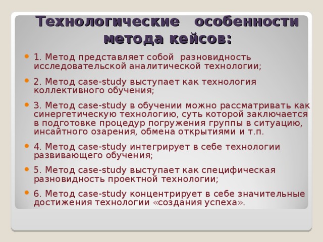   Технологические особенности метода кейсов:   1. Метод представляет собой разновидность исследовательской аналитической технологии; 2. Метод case-study выступает как технология коллективного обучения; 3. Метод case-study в обучении можно рассматривать как синергетическую технологию, суть которой заключается в подготовке процедур погружения группы в ситуацию, инсайтного озарения, обмена открытиями и т.п. 4. Метод case-study интегрирует в себе технологии развивающего обучения; 5. Метод case-study выступает как специфическая разновидность проектной технологии; 6. Метод case-study концентрирует в себе значительные достижения технологии «создания успеха». 