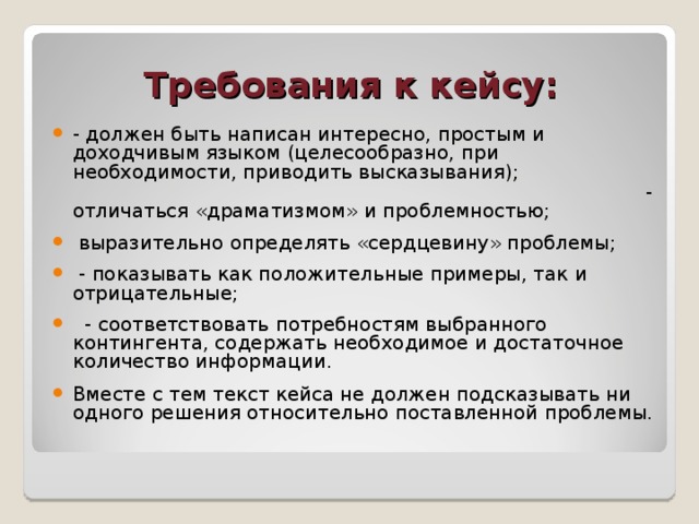 Требования к кейсу: - должен быть написан интересно, простым и доходчивым языком (целесообразно, при необходимости, приводить высказывания);  - отличаться «драматизмом» и проблемностью;  выразительно определять «сердцевину» проблемы;  - показывать как положительные примеры, так и отрицательные;  - соответствовать потребностям выбранного контингента, содержать необходимое и достаточное количество информации. Вместе с тем текст кейса не должен подсказывать ни одного решения относительно поставленной проблемы. 