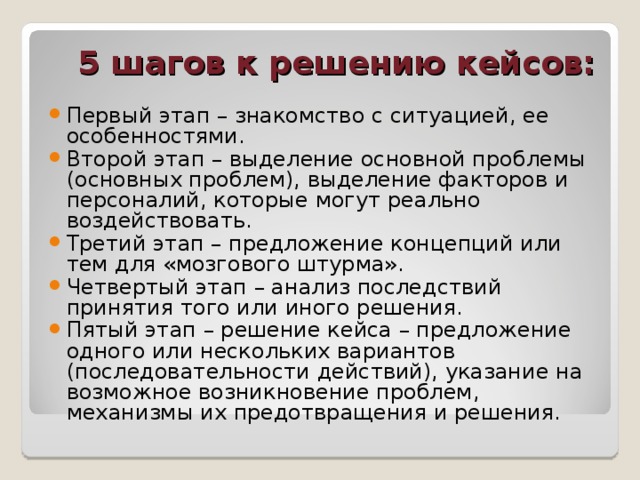 5 шагов к решению кейсов: Первый этап – знакомство с ситуацией, ее особенностями. Второй этап – выделение основной проблемы (основных проблем), выделение факторов и персоналий, которые могут реально воздействовать. Третий этап – предложение концепций или тем для «мозгового штурма». Четвертый этап – анализ последствий принятия того или иного решения. Пятый этап – решение кейса – предложение одного или нескольких вариантов (последовательности действий), указание на возможное возникновение проблем, механизмы их предотвращения и решения. 
