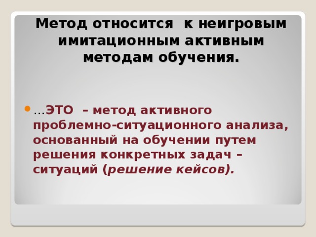    Метод относится к неигровым имитационным активным методам обучения.   … ЭТО – метод активного проблемно-ситуационного анализа, основанный на обучении путем решения конкретных задач – ситуаций ( решение кейсов).  