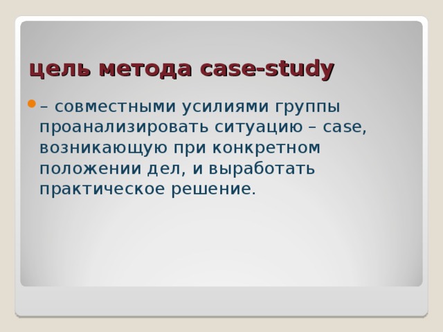 цель метода case-study – совместными усилиями группы проанализировать ситуацию – case, возникающую при конкретном положении дел, и выработать практическое решение. 