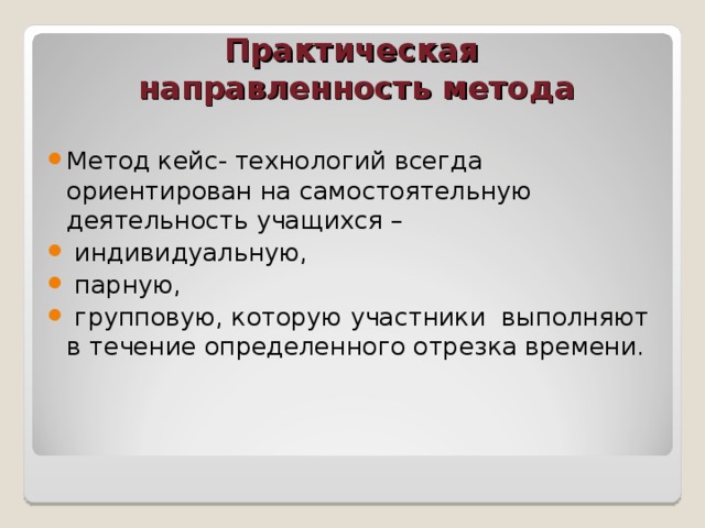 Практическая  направленность метода Метод кейс- технологий всегда ориентирован на самостоятельную деятельность учащихся –  индивидуальную,  парную,  групповую, которую участники выполняют в течение определенного отрезка времени. 